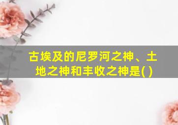 古埃及的尼罗河之神、土地之神和丰收之神是( )